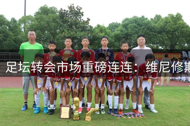 足坛转会市场重磅连连：维尼修斯续约创纪录 豪门新援身价屡创新高